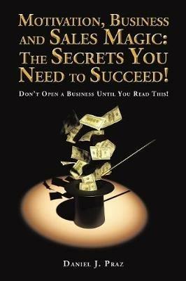 Motivation, Business and Sales Magic: The Secrets You Need to Succeed!: Don't Open a Business Until You Read This! - Daniel J Praz - cover
