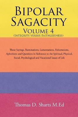 Bipolar Sagacity Volume 4 (Integrity Versus Faithlessness): Those Sayings, Ruminations, Lamentations, Exhortations, Aphorisms and Questions in Reference to the Spiritual, Physical, Social, Psychological and Vocational Issues of Life - Thomas D Sharts M Ed - cover