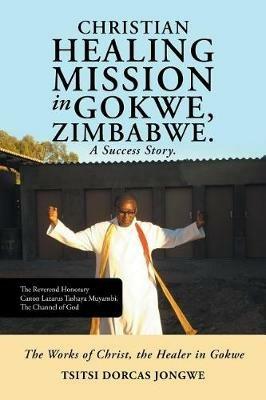 Christian Healing Mission in Gokwe, Zimbabwe. A Success Story.: The Works of Christ, the Healer in Gokwe - Tsitsi Dorcas Jongwe - cover
