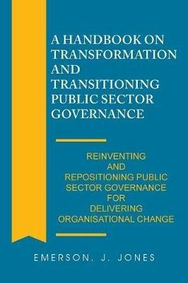 A Handbook on Transformation and Transitioning Public Sector Governance: Reinventing and Repositioning Public Sector Governance for Delivering Organisational Change - Emerson J Jones - cover