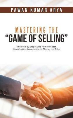 Mastering the Game of Selling: The Step-by-Step Guide from Prospect Identification, Negotiation to Closing the Sales - Pawan Kumar Arya - cover