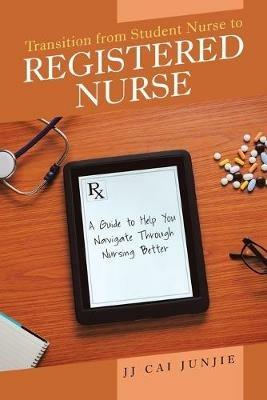 Transition from Student Nurse to Registered Nurse: A Guide to Help You Navigate Through Nursing Better - Jj Cai Junjie - cover
