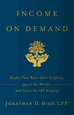 Income on Demand: Master Your Retirement Portfolio, Ignore the Market, and Leave the IRS Weeping - Jonathan D Bird - cover