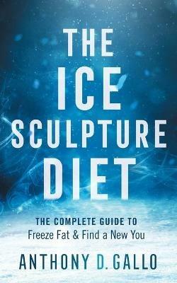 The Ice Sculpture Diet: The Complete Guide to Freeze Fat & Find a New You - Anthony D Gallo - cover