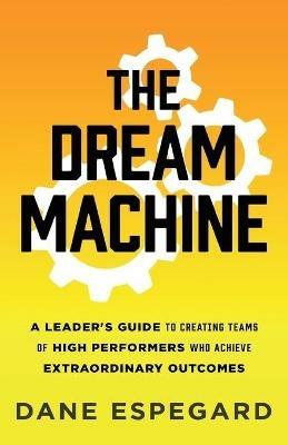 The Dream Machine: A Leader's Guide to Creating Teams of High Performers Who Achieve Extraordinary Outcomes - Dane Espegard - cover