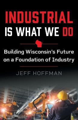 Industrial Is What We Do: Building Wisconsin's Future on a Foundation of Industry - Jeff Hoffman - cover