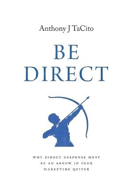 Be Direct: Why Direct Response Must Be an Arrow in Your Marketing Quiver - Anthony J Tacito - cover