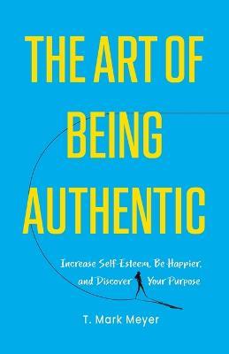 The Art of Being Authentic: Increase Self-Esteem, Be Happier, and Discover Your Purpose - T Mark Meyer - cover