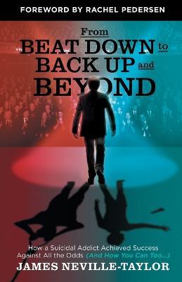 From Beat Down to Back Up and Beyond: How a Suicidal Addict Achieved Success Against All the Odds (And How You Can Too...) - James Neville-Taylor - cover