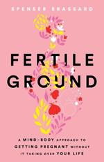 Fertile Ground: A Mind-Body Approach to Getting Pregnant without It Taking over Your Life