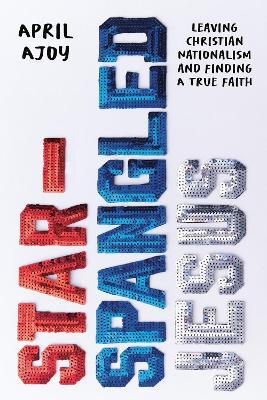 Star-Spangled Jesus: Leaving Christian Nationalism and Finding A True Faith - April Ajoy - cover