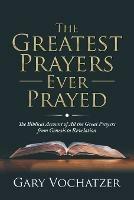 The Greatest Prayers Ever Prayed: The Biblical Account of All the Great Prayers from Genesis to Revelation - Gary Vochatzer - cover