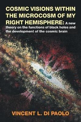 Cosmic Visions Within the Microcosm of My Right Hemisphere: A New Theory on the Functions of Black Holes and the Development of the Cosmic Brain - Vincent L Di Paolo - cover
