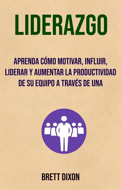 Liderazgo: Aprenda Cómo Motivar, Influir, Liderar Y Aumentar La Productividad De Su Equipo A Través De Una