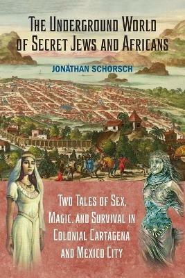 The Underground World of Secret Jews and Africans: Two Tales of Sex, Magic, and Survival in Colonial Cartagena and Mexico City - Jonathan Schorsch - cover