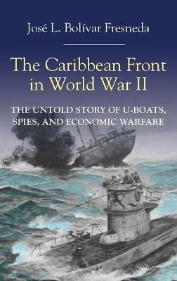 The Caribbean Front in World War II: The Untold Story of U-Boats, Spies, and Economic Warfare - José L. Bolivar Fresneda - cover