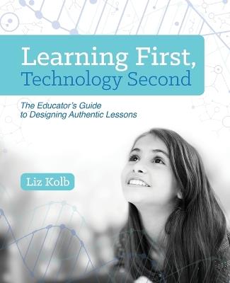 Learning First, Technology Second: The Educator's Guide to Designing Authentic Lessons - Liz Kolb - cover