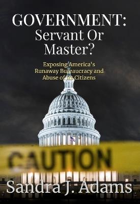 Government: Servant or Master?: Exposing America's Runaway Bureaucracy and Abuse of It's Citizens - Sandra J Adams - cover