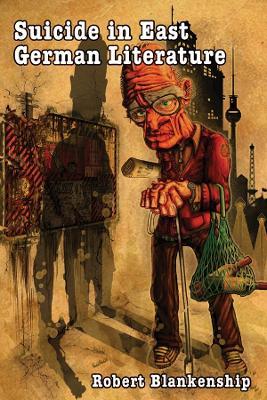 Suicide in East German Literature: Fiction, Rhetoric, and the Self-Destruction of Literary Heritage - Robert Blankenship - cover