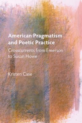 American Pragmatism and Poetic Practice: Crosscurrents from Emerson to Susan Howe - Kristen Case - cover