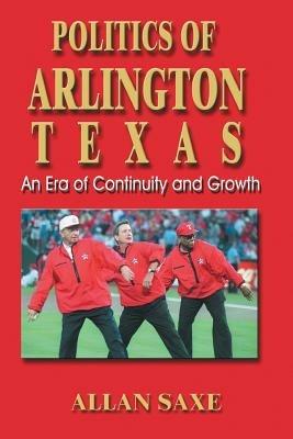 Politics of Arlington, Texas: An Era of Continuity and Growth - Allan Saxe - cover