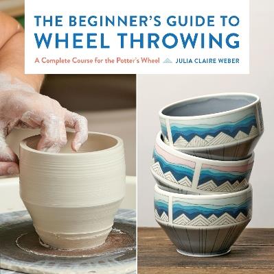 The Beginner's Guide to Wheel Throwing: A Complete Course for the Potter's Wheel - Julia Claire Weber - cover