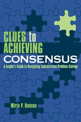Clues to Achieving Consensus: A Leader's Guide to Navigating Collaborative Problem Solving - Mirja P. Hanson - cover