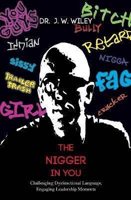 The Nigger in You: Challenging Dysfunctional Language, Engaging Leadership Moments - J. W. Wiley - cover