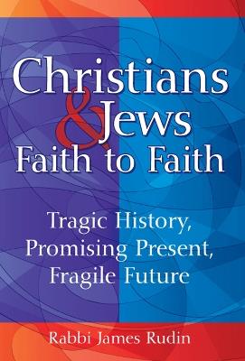 Christians & Jews - Faith to Faith: Tragic History, Promising Present, Fragile Future - Rabbi James Rudin - cover