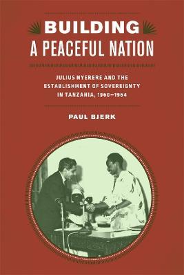 Building a Peaceful Nation: Julius Nyerere and the Establishment of Sovereignty in Tanzania, 1960-1964 - Paul Bjerk - cover