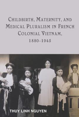 Childbirth, Maternity, and Medical Pluralism in French Colonial Vietnam, 1880-1945 - Thuy Linh Nguyen - cover
