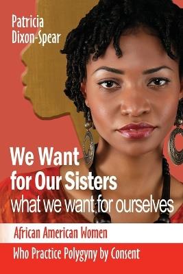 We Want for Our Sisters What We Want for Ourselves: African American Women Who Practice Polygyny by Consent - Patricia Dixon - cover