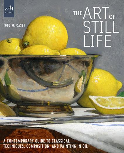 The art of still life. A contemporary guide to classical techniques, composition, and painting in oil - Todd M. Casey - copertina