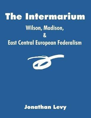 The Intermarium: Wilson, Madison, & East Central European Federalism - Jonathan Levy - cover