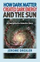 How Dark Matter Created Dark Energy and the Sun: An Astrophysics Detective Story - Jerome Drexler - cover