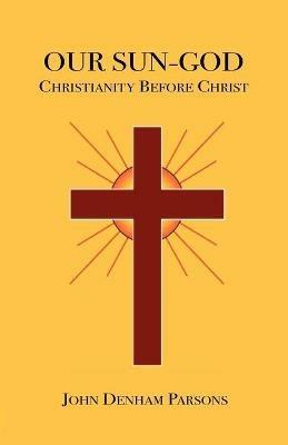 Our Sun-God: Or Christianity Before Christ - John Denham Parsons - cover