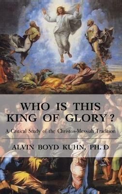 Who is This King of Glory?: A Critical Study of the Christos-Messiah Tradition - Alvin Boyd Kuhn - cover