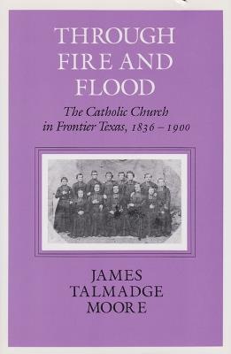 Through Fire And Flood: The Catholic Church in Frontier Texas, 1836-1900 - James Talmadge Moore - cover