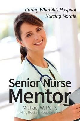 Senior Nurse Mentor: Curing What Ails Hospital Nursing Morale - Michael W Perry - cover