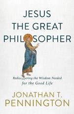 Jesus the Great Philosopher - Rediscovering the Wisdom Needed for the Good Life