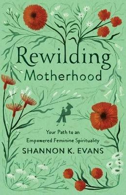 Rewilding Motherhood – Your Path to an Empowered Feminine Spirituality - Shannon K. Evans - cover