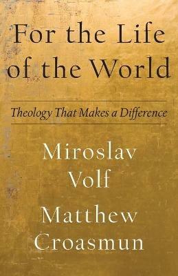 For the Life of the World – Theology That Makes a Difference - Miroslav Volf,Matthew Croasmun - cover