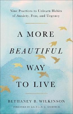 A More Beautiful Way to Live: Nine Practices to Unlearn Habits of Anxiety, Fear, and Urgency - Bethaney B. Wilkinson - cover