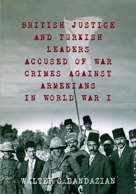 British Justice and Turkish Leaders: Accused of War Crimes Against Armenians in World War I - Walter C Bandazian - cover