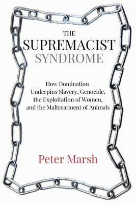 The Supremacist Syndrome: How Domination Underpins Slavery, Genocide, the Exploitation of Women, and the Maltreatment of Animals - Peter Marsh - cover