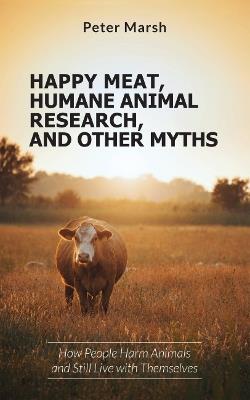 Happy Meat, Humane Animal Research, and Other Myths: How People Harm Animals and Still Live with Themselves - Peter Marsh - cover
