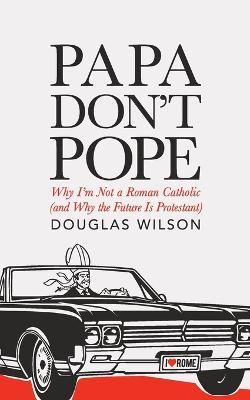 Papa Don't Pope: Why I'm Not a Roman Catholic (and Why the Future is Protestant) - Douglas Wilson - cover