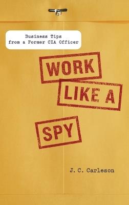 Work Like a Spy: Business Tips from a Former CIA Officer - J. C. Carleson - cover