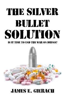 The Silver Bullet Solution: Is it time to end the World War on Drugs? - James E. Gierach - cover