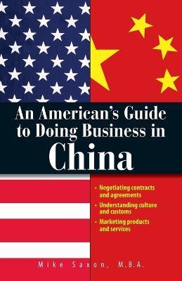 An American's Guide to Doing Business in China: Negotiating Contracts and Agreements; Understanding Culture and Customs; Marketing Products and Services - Mike Saxon - cover